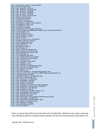 November30,2007
There is a factor here which has to be taken into consideration. Whenever you make a new post
now, Wordpress will try to ping all these websites one by one and that process will waste a lot
Copyright 2007 - Blogohblog.com
http://blogsearch.google.com/ping/RPC2
http://1470.net/api/ping
http://api.feedster.com/ping
http://api.feedster.com/ping.php
http://api.moreover.com/ping
http://api.moreover.com/RPC2
http://api.my.yahoo.com/RPC2
http://api.my.yahoo.com/rss/ping
http://bblog.com/ping.php
http://bitacoras.net/ping
http://blogdb.jp/xmlrpc
http://blog.goo.ne.jp/XMLRPC
http://blogsearch.google.com/ping/RPC2
http://blogmatcher.com/u.php
http://bulkfeeds.net/rpc
http://coreblog.org/ping/
http://mod-pubsub.org/kn_apps/blogchatt
https://phobos.apple.com/WebObjects/MZFinance.woa/wa/pingPodcast
http://ping.amagle.com/
http://ping.bitacoras.com
http://ping.bloggers.jp/rpc/
http://ping.blogmura.jp/rpc/
http://ping.blo.gs/
http://ping.cocolog-nifty.com/xmlrpc
http://pinger.blogflux.com/rpc/
http://ping.exblog.jp/xmlrpc
http://ping.feedburner.com
http://ping.myblog.jp
http://pingqueue.com/rpc/
http://ping.blogg.de/
http://ping.rootblog.com/rpc.php
http://ping.syndic8.com/xmlrpc.php
http://ping.weblogalot.com/rpc.php
http://ping.weblogs.se/
http://rcs.datashed.net/RPC2/
http://rpc.blogbuzzmachine.com/RPC2
http://rpc.blogrolling.com/pinger/
http://rpc.britblog.com/
http://rpc.icerocket.com:10080/
http://rpc.newsgator.com/
http://rpc.pingomatic.com/
http://rpc.tailrank.com/feedburner/RPC2
http://rpc.technorati.com/rpc/ping
http://rpc.weblogs.com/RPC2
http://rpc.wpkeys.com/
http://services.newsgator.com/ngws/xmlrpcping.aspx
http://signup.alerts.msn.com/alerts-PREP/submitPingExtended.doz
http://topicexchange.com/RPC2
http://trackback.bakeinu.jp/bakeping.php
http://www.a2b.cc/setloc/bp.a2b
http://www.bitacoles.net/ping.php
http://www.blogdigger.com/RPC2
http://www.blogoole.com/ping/
http://www.blogoon.net/ping/
http://www.blogpeople.net/servlet/weblogUpdates
http://www.blogroots.com/tb_populi.blog?id=1
http://www.blogshares.com/rpc.php
http://www.blogsnow.com/ping
http://www.blogstreet.com/xrbin/xmlrpc.cgi
http://www.holycowdude.com/rpc/ping/
http://www.lasermemory.com/lsrpc/
http://www.imblogs.net/ping/
http://www.mod-pubsub.org/kn_apps/blogchatter/ping.php
http://www.newsisfree.com/RPCCloud
http://www.newsisfree.com/xmlrpctest.php
http://www.popdex.com/addsite.php
http://www.snipsnap.org/RPC2
http://www.weblogues.com/RPC/
http://xmlrpc.blogg.de
 