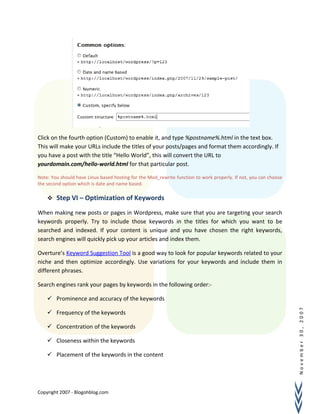 November30,2007
Click on the fourth option (Custom) to enable it, and type %postname%.html in the text box.
This will make your URLs include the titles of your posts/pages and format them accordingly. If
you have a post with the title “Hello World”, this will convert the URL to
yourdomain.com/hello-world.html for that particular post.
Note: You should have Linux based hosting for the Mod_rewrite function to work properly. If not, you can choose
the second option which is date and name based.
 Step VI – Optimization of Keywords
When making new posts or pages in Wordpress, make sure that you are targeting your search
keywords properly. Try to include those keywords in the titles for which you want to be
searched and indexed. If your content is unique and you have chosen the right keywords,
search engines will quickly pick up your articles and index them.
Overture’s Keyword Suggestion Tool is a good way to look for popular keywords related to your
niche and then optimize accordingly. Use variations for your keywords and include them in
different phrases.
Search engines rank your pages by keywords in the following order:-
 Prominence and accuracy of the keywords
 Frequency of the keywords
 Concentration of the keywords
 Closeness within the keywords
 Placement of the keywords in the content
Copyright 2007 - Blogohblog.com
 