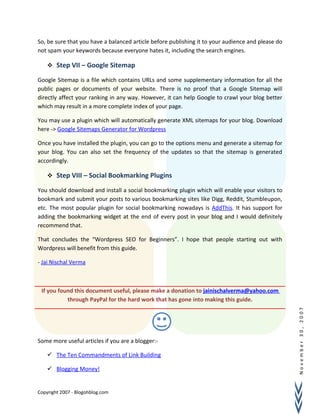November30,2007
So, be sure that you have a balanced article before publishing it to your audience and please do
not spam your keywords because everyone hates it, including the search engines.
 Step VII – Google Sitemap
Google Sitemap is a file which contains URLs and some supplementary information for all the
public pages or documents of your website. There is no proof that a Google Sitemap will
directly affect your ranking in any way. However, it can help Google to crawl your blog better
which may result in a more complete index of your page.
You may use a plugin which will automatically generate XML sitemaps for your blog. Download
here -> Google Sitemaps Generator for Wordpress
Once you have installed the plugin, you can go to the options menu and generate a sitemap for
your blog. You can also set the frequency of the updates so that the sitemap is generated
accordingly.
 Step VIII – Social Bookmarking Plugins
You should download and install a social bookmarking plugin which will enable your visitors to
bookmark and submit your posts to various bookmarking sites like Digg, Reddit, Stumbleupon,
etc. The most popular plugin for social bookmarking nowadays is AddThis. It has support for
adding the bookmarking widget at the end of every post in your blog and I would definitely
recommend that.
That concludes the “Wordpress SEO for Beginners”. I hope that people starting out with
Wordpress will benefit from this guide.
- Jai Nischal Verma
If you found this document useful, please make a donation to jainischalverma@yahoo.com
through PayPal for the hard work that has gone into making this guide.
Some more useful articles if you are a blogger:-
 The Ten Commandments of Link Building
 Blogging Money!
Copyright 2007 - Blogohblog.com
 