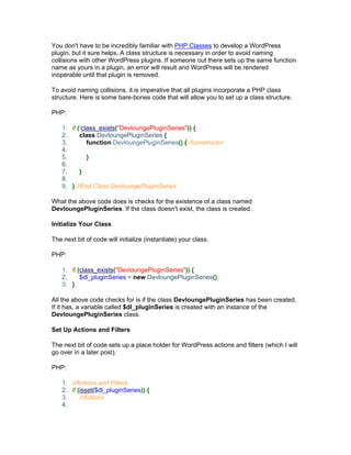 You don't have to be incredibly familiar with PHP Classes to develop a WordPress
plugin, but it sure helps. A class structure is necessary in order to avoid naming
collisions with other WordPress plugins. If someone out there sets up the same function
name as yours in a plugin, an error will result and WordPress will be rendered
inoperable until that plugin is removed.
To avoid naming collisions, it is imperative that all plugins incorporate a PHP class
structure. Here is some bare-bones code that will allow you to set up a class structure.
PHP:
1. if (!class_exists("DevloungePluginSeries")) {
2. class DevloungePluginSeries {
3. function DevloungePluginSeries() { //constructor
4.
5. }
6.
7. }
8.
9. } //End Class DevloungePluginSeries
What the above code does is checks for the existence of a class named
DevloungePluginSeries. If the class doesn't exist, the class is created.
Initialize Your Class
The next bit of code will initialize (instantiate) your class.
PHP:
1. if (class_exists("DevloungePluginSeries")) {
2. $dl_pluginSeries = new DevloungePluginSeries();
3. }
All the above code checks for is if the class DevloungePluginSeries has been created.
If it has, a variable called $dl_pluginSeries is created with an instance of the
DevloungePluginSeries class.
Set Up Actions and Filters
The next bit of code sets up a place holder for WordPress actions and filters (which I will
go over in a later post).
PHP:
1. //Actions and Filters
2. if (isset($dl_pluginSeries)) {
3. //Actions
4.
 