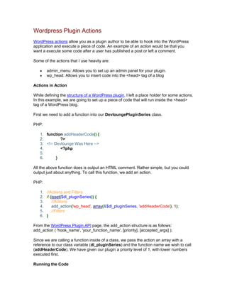 Wordpress Plugin Actions
WordPress actions allow you as a plugin author to be able to hook into the WordPress
application and execute a piece of code. An example of an action would be that you
want a execute some code after a user has published a post or left a comment.
Some of the actions that I use heavily are:
admin_menu: Allows you to set up an admin panel for your plugin.
wp_head: Allows you to insert code into the <head> tag of a blog
Actions in Action
While defining the structure of a WordPress plugin, I left a place holder for some actions.
In this example, we are going to set up a piece of code that will run inside the <head>
tag of a WordPress blog.
First we need to add a function into our DevloungePluginSeries class.
PHP:
1. function addHeaderCode() {
2. ?>
3. <!-- Devlounge Was Here -->
4. <?php
5.
6. }
All the above function does is output an HTML comment. Rather simple, but you could
output just about anything. To call this function, we add an action.
PHP:
1. //Actions and Filters
2. if (isset($dl_pluginSeries)) {
3. //Actions
4. add_action('wp_head', array(&$dl_pluginSeries, 'addHeaderCode'), 1);
5. //Filters
6. }
From the WordPress Plugin API page, the add_action structure is as follows:
add_action ( 'hook_name', 'your_function_name', [priority], [accepted_args] );
Since we are calling a function inside of a class, we pass the action an array with a
reference to our class variable (dl_pluginSeries) and the function name we wish to call
(addHeaderCode). We have given our plugin a priority level of 1, with lower numbers
executed first.
Running the Code
 