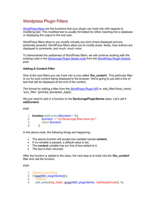 Wordpress Plugin Filters
WordPress filters are the functions that your plugin can hook into with regards to
modifying text. This modified text is usually formatted for either inserting into a database
or displaying the output to the end user.
WordPress filters allow to you modify virtually any kind of text displayed and are
extremely powerful. WordPress filters allow you to modify posts, feeds, how authors are
displayed in comments, and much, much more.
To demonstrate the usefulness of WordPress filters, we will continue working with the
existing code in the Devlounge Plugin Series code from the WordPress Plugin Actions
post.
Adding A Content Filter
One of the cool filters you can hook into is one called 'the_content'. This particular filter
is run for post content being displayed to the browser. We're going to just add a line of
text that will be displayed at the end of the content.
The format for adding a filter from the WordPress Plugin API is: add_filter('hook_name',
'your_filter', [priority], [accepted_args]);
We just need to add in a function to the DevloungePluginSeries class. Let's call it
addContent.
PHP:
1. function addContent($content = '') {
2. $content .= "<p>Devlounge Was Here</p>";
3. return $content;
4. }
In the above code, the following things are happening.
The above function will accept one variable named content.
If no variable is passed, a default value is set.
The content variable has our line of text added to it.
The text is then returned.
After the function is added to the class, the next step is to hook into the 'the_content'
filter and call the function.
PHP:
1. //Actions and Filters
2. if (isset($dl_pluginSeries)) {
3. //Actions
4. add_action('wp_head', array(&$dl_pluginSeries, 'addHeaderCode'), 1);
 