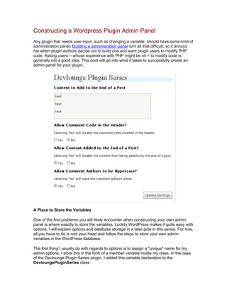 Constructing a Wordpress Plugin Admin Panel
Any plugin that needs user input, such as changing a variable, should have some kind of
administration panel. Building a administration panel isn't all that difficult, so it annoys
me when plugin authors decide not to build one and want plugin users to modify PHP
code. Asking users -- whose experience with PHP might be nil -- to modify code is
generally not a good idea. This post will go into what it takes to successfully create an
admin panel for your plugin.
A Place to Store the Variables
One of the first problems you will likely encounter when constructing your own admin
panel is where exactly to store the variables. Luckily WordPress makes it quite easy with
options. I will explain options and database storage in a later post in this series. For now,
all you have to do is nod your head and follow the steps to store your own admin
variables in the WordPress database.
The first thing I usually do with regards to options is to assign a "unique" name for my
admin options. I store this in the form of a member variable inside my class. In the case
of the Devlounge Plugin Series plugin, I added this variable declaration to the
DevloungePluginSeries class:
 