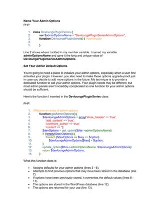 Name Your Admin Options
PHP:
1. class DevloungePluginSeries {
2. var $adminOptionsName = "DevloungePluginSeriesAdminOptions";
3. function DevloungePluginSeries() { //constructor
4.
5. }
Line 2 shows where I added in my member variable. I named my variable
adminOptionsName and gave it the long and unique value of
DevloungePluginSeriesAdminOptions.
Set Your Admin Default Options
You're going to need a place to initialize your admin options, especially when a user first
activates your plugin. However, you also need to make these options upgrade-proof just
in case you decide to add more options in the future. My technique is to provide a
dedicated function to call your admin options. Your plugin needs may be different, but
most admin panels aren't incredibly complicated so one function for your admin options
should be sufficient.
Here's the function I inserted in the DevloungePluginSeries class:
PHP:
1. //Returns an array of admin options
2. function getAdminOptions() {
3. $devloungeAdminOptions = array('show_header' => 'true',
4. 'add_content' => 'true',
5. 'comment_author' => 'true',
6. 'content' => '');
7. $devOptions = get_option($this->adminOptionsName);
8. if (!empty($devOptions)) {
9. foreach ($devOptions as $key => $option)
10. $devloungeAdminOptions[$key] = $option;
11. }
12. update_option($this->adminOptionsName, $devloungeAdminOptions);
13. return $devloungeAdminOptions;
14. }
What this function does is:
Assigns defaults for your admin options (lines 3 - 6).
Attempts to find previous options that may have been stored in the database (line
7).
If options have been previously stored, it overwrites the default values (lines 8 -
11).
The options are stored in the WordPress database (line 12).
The options are returned for your use (line 13).
 