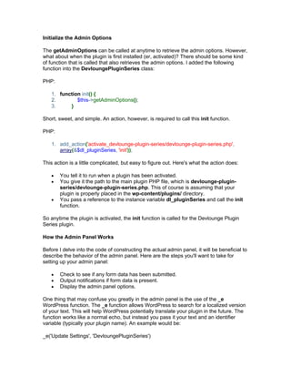 Initialize the Admin Options
The getAdminOptions can be called at anytime to retrieve the admin options. However,
what about when the plugin is first installed (er, activated)? There should be some kind
of function that is called that also retrieves the admin options. I added the following
function into the DevloungePluginSeries class:
PHP:
1. function init() {
2. $this->getAdminOptions();
3. }
Short, sweet, and simple. An action, however, is required to call this init function.
PHP:
1. add_action('activate_devlounge-plugin-series/devlounge-plugin-series.php',
array(&$dl_pluginSeries, 'init'));
This action is a little complicated, but easy to figure out. Here's what the action does:
You tell it to run when a plugin has been activated.
You give it the path to the main plugin PHP file, which is devlounge-plugin-
series/devlounge-plugin-series.php. This of course is assuming that your
plugin is properly placed in the wp-content/plugins/ directory.
You pass a reference to the instance variable dl_pluginSeries and call the init
function.
So anytime the plugin is activated, the init function is called for the Devlounge Plugin
Series plugin.
How the Admin Panel Works
Before I delve into the code of constructing the actual admin panel, it will be beneficial to
describe the behavior of the admin panel. Here are the steps you'll want to take for
setting up your admin panel:
Check to see if any form data has been submitted.
Output notifications if form data is present.
Display the admin panel options.
One thing that may confuse you greatly in the admin panel is the use of the _e
WordPress function. The _e function allows WordPress to search for a localized version
of your text. This will help WordPress potentially translate your plugin in the future. The
function works like a normal echo, but instead you pass it your text and an identifier
variable (typically your plugin name). An example would be:
_e('Update Settings', 'DevloungePluginSeries')
 