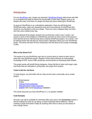 Introduction
For any WordPress user, plugins are essential. WordPress Plugins allow those with little
to no programming skills to extend the functionality of their blog. Plugins come in all
shapes and sizes, and there is a plugin that does just about anything for WordPress.
As good as WordPress is as a standalone application, there are still things that
WordPress lacks. Users are requesting more and more features for WordPress that
would be very feasible to write as a plugin. There are many untapped ideas out there,
and new ones created every day.
Having released three plugins already (not counting the custom ones I wrote), I am
aware of some of the limitations of WordPress and wish to share some of the lessons I
have learned (and am still learning) about creating WordPress plugins. As a result, I will
be starting series that will discuss various topics regarding writing your own WordPress
plugin. The series will start off very introductory and will assume your plugin knowledge
is zilch.
Who is this Series For?
This series is for any WordPress user who is curious about or wants to learn how to
write their own WordPress plugin. Readers of this series will have an intermediate
knowledge of PHP, know a little JavaScript, and be decent at Cascading Style Sheets.
This plugin series will benefit theme designers, those that like to tinker with plugin code,
and those that are interested in writing their own plugin from scratch.
Tools to Get the Job Done
To write plugins, any text editor will do. Here are the tools I personally use to create
plugins.
Dreamweaver
Firefox
Firebug Firefox Extension
Web Developer Firefox Extension
XAMPP with a local WordPress installation
This series assumes you have WordPress 2.1.x or greater installed.
Code Samples
All code I use will be available for download after each post in the Conclusion section. I
will be building the code as I go along, so each download will be different. I will be
creating a plugin that doesn’t really do anything other than to show you the basics of
how a plugin works.
 