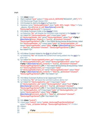 PHP:
1. <div class=wrap>
2. <form method="post" action="<?php echo $_SERVER["REQUEST_URI"]; ?>">
3. <h2>Devlounge Plugin Series</h2>
4. <h3>Content to Add to the End of a Post</h3>
5. <textarea name="devloungeContent" style="width: 80%; height: 100px;"><?php
_e(apply_filters('format_to_edit',$devOptions['content']),
'DevloungePluginSeries') ?></textarea>
6. <h3>Allow Comment Code in the Header?</h3>
7. <p>Selecting "No" will disable the comment code inserted in the header.</p>
8. <p><label for="devloungeHeader_yes"><input type="radio"
id="devloungeHeader_yes" name="devloungeHeader" value="true" <?php if
($devOptions['show_header'] == "true") { _e('checked="checked"',
"DevloungePluginSeries"); }?> /> Yes</label>&nbsp;&nbsp;&nbsp;&nbsp;<label
for="devloungeHeader_no"><input type="radio" id="devloungeHeader_no"
name="devloungeHeader" value="false" <?php if ($devOptions['show_header']
== "false") { _e('checked="checked"', "DevloungePluginSeries"); }?>/>
No</label></p>
9.
10. <h3>Allow Content Added to the End of a Post?</h3>
11. <p>Selecting "No" will disable the content from being added into the end of a
post.</p>
12. <p><label for="devloungeAddContent_yes"><input type="radio"
id="devloungeAddContent_yes" name="devloungeAddContent" value="true"
<?php if ($devOptions['add_content'] == "true") { _e('checked="checked"',
"DevloungePluginSeries"); }?> /> Yes</label>&nbsp;&nbsp;&nbsp;&nbsp;<label
for="devloungeAddContent_no"><input type="radio"
id="devloungeAddContent_no" name="devloungeAddContent" value="false"
<?php if ($devOptions['add_content'] == "false") { _e('checked="checked"',
"DevloungePluginSeries"); }?>/> No</label></p>
13.
14. <h3>Allow Comment Authors to be Uppercase?</h3>
15. <p>Selecting "No" will leave the comment authors alone.</p>
16. <p><label for="devloungeAuthor_yes"><input type="radio"
id="devloungeAuthor_yes" name="devloungeAuthor" value="true" <?php if
($devOptions['comment_author'] == "true") { _e('checked="checked"',
"DevloungePluginSeries"); }?> /> Yes</label>&nbsp;&nbsp;&nbsp;&nbsp;<label
for="devloungeAuthor_no"><input type="radio" id="devloungeAuthor_no"
name="devloungeAuthor" value="false" <?php if
($devOptions['comment_author'] == "false") { _e('checked="checked"',
"DevloungePluginSeries"); }?>/> No</label></p>
17.
18. <div class="submit">
19. <input type="submit" name="update_devloungePluginSeriesSettings"
value="<?php _e('Update Settings', 'DevloungePluginSeries') ?>" /></div>
20. </form>
21. </div>
22. <?php
23. }//End function printAdminPage()
 