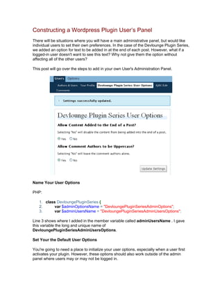 Constructing a Wordpress Plugin User’s Panel
There will be situations where you will have a main administrative panel, but would like
individual users to set their own preferences. In the case of the Devlounge Plugin Series,
we added an option for text to be added in at the end of each post. However, what if a
logged-in user doesn't want to see this text? Why not give them the option without
affecting all of the other users?
This post will go over the steps to add in your own User's Administration Panel.
Name Your User Options
PHP:
1. class DevloungePluginSeries {
2. var $adminOptionsName = "DevloungePluginSeriesAdminOptions";
3. var $adminUsersName = "DevloungePluginSeriesAdminUsersOptions";
Line 3 shows where I added in the member variable called adminUsersName . I gave
this variable the long and unique name of
DevloungePluginSeriesAdminUsersOptions.
Set Your the Default User Options
You're going to need a place to initialize your user options, especially when a user first
activates your plugin. However, these options should also work outside of the admin
panel where users may or may not be logged in.
 