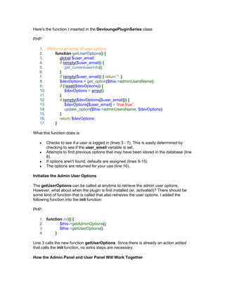 Here's the function I inserted in the DevloungePluginSeries class:
PHP:
1. //Returns an array of user options
2. function getUserOptions() {
3. global $user_email;
4. if (empty($user_email)) {
5. get_currentuserinfo();
6. }
7. if (empty($user_email)) { return ''; }
8. $devOptions = get_option($this->adminUsersName);
9. if (!isset($devOptions)) {
10. $devOptions = array();
11. }
12. if (empty($devOptions[$user_email])) {
13. $devOptions[$user_email] = 'true,true';
14. update_option($this->adminUsersName, $devOptions);
15. }
16. return $devOptions;
17. }
What this function does is:
Checks to see if a user is logged in (lines 3 - 7). This is easily determined by
checking to see if the user_email variable is set.
Attempts to find previous options that may have been stored in the database (line
8).
If options aren't found, defaults are assigned (lines 9-15)
The options are returned for your use (line 16).
Initialize the Admin User Options
The getUserOptions can be called at anytime to retrieve the admin user options.
However, what about when the plugin is first installed (er, activated)? There should be
some kind of function that is called that also retrieves the user options. I added the
following function into the init function:
PHP:
1. function init() {
2. $this->getAdminOptions();
3. $this->getUserOptions();
4. }
Line 3 calls the new function getUserOptions. Since there is already an action added
that calls the init function, no extra steps are necessary.
How the Admin Panel and User Panel Will Work Together
 