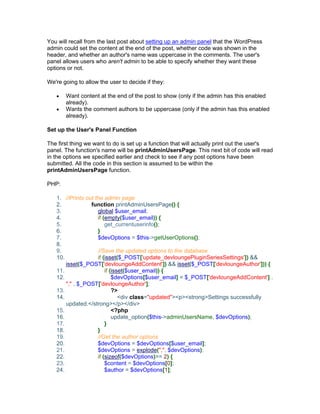 You will recall from the last post about setting up an admin panel that the WordPress
admin could set the content at the end of the post, whether code was shown in the
header, and whether an author's name was uppercase in the comments. The user's
panel allows users who aren't admin to be able to specify whether they want these
options or not.
We're going to allow the user to decide if they:
Want content at the end of the post to show (only if the admin has this enabled
already).
Wants the comment authors to be uppercase (only if the admin has this enabled
already).
Set up the User's Panel Function
The first thing we want to do is set up a function that will actually print out the user's
panel. The function's name will be printAdminUsersPage. This next bit of code will read
in the options we specified earlier and check to see if any post options have been
submitted. All the code in this section is assumed to be within the
printAdminUsersPage function.
PHP:
1. //Prints out the admin page
2. function printAdminUsersPage() {
3. global $user_email;
4. if (empty($user_email)) {
5. get_currentuserinfo();
6. }
7. $devOptions = $this->getUserOptions();
8.
9. //Save the updated options to the database
10. if (isset($_POST['update_devloungePluginSeriesSettings']) &&
isset($_POST['devloungeAddContent']) && isset($_POST['devloungeAuthor'])) {
11. if (isset($user_email)) {
12. $devOptions[$user_email] = $_POST['devloungeAddContent'] .
"," . $_POST['devloungeAuthor'];
13. ?>
14. <div class="updated"><p><strong>Settings successfully
updated.</strong></p></div>
15. <?php
16. update_option($this->adminUsersName, $devOptions);
17. }
18. }
19. //Get the author options
20. $devOptions = $devOptions[$user_email];
21. $devOptions = explode(",", $devOptions);
22. if (sizeof($devOptions)>= 2) {
23. $content = $devOptions[0];
24. $author = $devOptions[1];
 