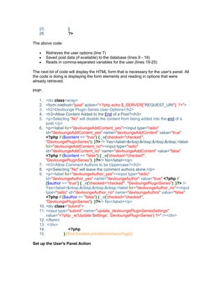 25. }
26. ?>
The above code:
Retrieves the user options (line 7)
Saved post data (if available) to the database (lines 9 - 18)
Reads in comma-separated variables for the user.(lines 19-25)
The next bit of code will display the HTML form that is necessary for the user's panel. All
the code is doing is displaying the form elements and reading in options that were
already retrieved.
PHP:
1. <div class=wrap>
2. <form method="post" action="<?php echo $_SERVER["REQUEST_URI"]; ?>">
3. <h2>Devlounge Plugin Series User Options</h2>
4. <h3>Allow Content Added to the End of a Post?</h3>
5. <p>Selecting "No" will disable the content from being added into the end of a
post.</p>
6. <p><label for="devloungeAddContent_yes"><input type="radio"
id="devloungeAddContent_yes" name="devloungeAddContent" value="true"
<?php if ($content == "true") { _e('checked="checked"',
"DevloungePluginSeries"); }?> /> Yes</label>&nbsp;&nbsp;&nbsp;&nbsp;<label
for="devloungeAddContent_no"><input type="radio"
id="devloungeAddContent_no" name="devloungeAddContent" value="false"
<?php if ($content == "false") { _e('checked="checked"',
"DevloungePluginSeries"); }?>/> No</label></p>
7. <h3>Allow Comment Authors to be Uppercase?</h3>
8. <p>Selecting "No" will leave the comment authors alone.</p>
9. <p><label for="devloungeAuthor_yes"><input type="radio"
id="devloungeAuthor_yes" name="devloungeAuthor" value="true" <?php if
($author == "true") { _e('checked="checked"', "DevloungePluginSeries"); }?> />
Yes</label>&nbsp;&nbsp;&nbsp;&nbsp;<label for="devloungeAuthor_no"><input
type="radio" id="devloungeAuthor_no" name="devloungeAuthor" value="false"
<?php if ($author == "false") { _e('checked="checked"',
"DevloungePluginSeries"); }?>/> No</label></p>
10. <div class="submit">
11. <input type="submit" name="update_devloungePluginSeriesSettings"
value="<?php _e('Update Settings', 'DevloungePluginSeries') ?>" /></div>
12. </form>
13. </div>
14. <?php
15. }//End function printAdminUsersPage()
Set up the User's Panel Action
 