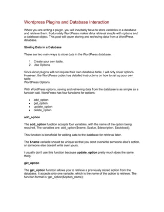 Wordpress Plugins and Database Interaction
When you are writing a plugin, you will inevitably have to store variables in a database
and retrieve them. Fortunately WordPress makes data retrieval simple with options and
a database object. This post will cover storing and retrieving data from a WordPress
database.
Storing Data in a Database
There are two main ways to store data in the WordPress database:
1. Create your own table.
2. Use Options
Since most plugins will not require their own database table, I will only cover options.
However, the WordPress codex has detailed instructions on how to set up your own
table.
WordPress Options
With WordPress options, saving and retrieving data from the database is as simple as a
function call. WordPress has four functions for options:
add_option
get_option
update_option
delete_option
add_option
The add_option function accepts four variables, with the name of the option being
required. The variables are: add_option($name, $value, $description, $autoload);
This function is beneficial for adding data to the database for retrieval later.
The $name variable should be unique so that you don't overwrite someone else's option,
or someone else doesn't write over yours.
I usually don't use this function because update_option pretty much does the same
thing.
get_option
The get_option function allows you to retrieve a previously stored option from the
database. It accepts only one variable, which is the name of the option to retrieve. The
function format is: get_option($option_name);
 