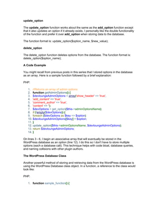 update_option
The update_option function works about the same as the add_option function except
that it also updates an option if it already exists. I personally like the double functionality
of the function and prefer it over add_option when storing data to the database.
The function format is: update_option($option_name, $new_value);
delete_option
The delete_option function deletes options from the database. The function format is:
delete_option($option_name);
A Code Example
You might recall from previous posts in this series that I stored options in the database
as an array. Here is a sample function followed by a brief explanation:
PHP:
1. //Returns an array of admin options
2. function getAdminOptions() {
3. $devloungeAdminOptions = array('show_header' => 'true',
4. 'add_content' => 'true',
5. 'comment_author' => 'true',
6. 'content' => '');
7. $devOptions = get_option($this->adminOptionsName);
8. if (!empty($devOptions)) {
9. foreach ($devOptions as $key => $option)
10. $devloungeAdminOptions[$key] = $option;
11. }
12. update_option($this->adminOptionsName, $devloungeAdminOptions);
13. return $devloungeAdminOptions;
14. }
On lines 3 - 6, I begin an associative array that will eventually be stored in the
WordPress database as an option (line 12). I do this so I don't have to store multiple
options (each a database call). This technique helps with code bloat, database queries,
and naming collisions with other plugin authors.
The WordPress Database Class
Another powerful method of storing and retrieving data from the WordPress database is
using the WordPress Database class object. In a function, a reference to the class would
look like:
PHP:
1. function sample_function() {
 