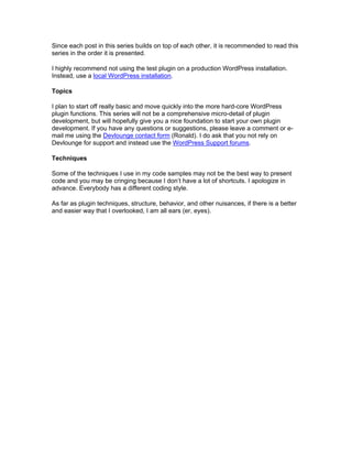 Since each post in this series builds on top of each other, it is recommended to read this
series in the order it is presented.
I highly recommend not using the test plugin on a production WordPress installation.
Instead, use a local WordPress installation.
Topics
I plan to start off really basic and move quickly into the more hard-core WordPress
plugin functions. This series will not be a comprehensive micro-detail of plugin
development, but will hopefully give you a nice foundation to start your own plugin
development. If you have any questions or suggestions, please leave a comment or e-
mail me using the Devlounge contact form (Ronald). I do ask that you not rely on
Devlounge for support and instead use the WordPress Support forums.
Techniques
Some of the techniques I use in my code samples may not be the best way to present
code and you may be cringing because I don’t have a lot of shortcuts. I apologize in
advance. Everybody has a different coding style.
As far as plugin techniques, structure, behavior, and other nuisances, if there is a better
and easier way that I overlooked, I am all ears (er, eyes).
 