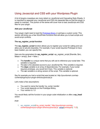 Using Javascript and CSS with your Wordpress Plugin
A lot of plugins nowadays are more reliant on JavaScript and Cascading Style Sheets. It
is important to separate your JavaScript and CSS into separate files so that the plugin is
easier to maintain. This portion of the series will cover how to load JavaScript and CSS
files for your plugin.
Add your JavaScript
Your plugin might need to load the Prototype library or perhaps a custom script. This
section will show you a few WordPress functions that will allow you to load scripts and
avoid script conflicts.
The wp_register_script function
The wp_register_script function allows you to register your script for calling and can
allow you to set pre-requisites. For example, if your script requires Prototype to have
been loaded, you can specify this.
Here are the parameters for wp_register_script: wp_register_script( $handle, $src,
$deps = array(), $ver = false )
The handle is a unique name that you will use to reference your script later. This
variable is required.
The src is the absolute source to your JavaScript file. This variable is required.
The deps variable is an array of dependencies. For example, if your script
requires prototype, you would list it here. This variable is optional.
The ver variable is a string version of the script. This variable is optional.
Say for example you had a script that was located at: http://yourdomain.com/wp-
content/plugins/your-plugin-directory/js/script.js
Let's make a few assumptions:
You want to name the handle 'my_script_handle'.
Your script depends on the Prototype library.
Your version is 1.0
You would likely call the function in your plugin code initialization or after a wp_head
action:
PHP:
1. wp_register_script('my_script_handle', 'http://yourdomain.com/wp-
content/plugins/your-plugin-directory/js/script.js', array('prototype'), '1.0');
 