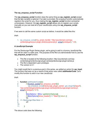 The wp_enqueue_script Function
The wp_enqueue_script function does the same thing as wp_register_script except
that the src variable is optional. If an src is provided, the enqueue function automatically
registers the script for you, thus making the wp_register_script function somewhat
unnecessary. However, the wp_register_script allows you to register your scripts
manually so you can load all of your JavaScripts using one wp_enqueue_script
function.
If we were to call the same custom script as before, it would be called like this:
PHP:
1. wp_enqueue_script('my_script_handle', 'http://yourdomain.com/wp-
content/plugins/your-plugin-directory/js/script.js', array('prototype'), '1.0');
A JavaScript Example
For the Devlounge Plugin Series plugin, we're going to add in a dummy JavaScript file
that will be used in a later post. The purpose of this file is to demonstrate how to use the
wp_enqueue_script function.
This file is located at the following location: http://yourdomain.com/wp-
content/plugins/devlounge-plugin-series/js/devlounge-plugin-series.js
The file is dependent upon prototype.
The version is 0.1
You might recall that in a previous post in this series, we added an action for wp_head.
The function that was run as a result of that action was called addHeaderCode. Let's
modify this function to add in our new JavaScript:
PHP:
1. function addHeaderCode() {
2. if (function_exists('wp_enqueue_script')) {
3. wp_enqueue_script('devlounge_plugin_series', get_bloginfo('wpurl') .
'/wp-content/plugins/devlounge-plugin-series/js/devlounge-plugin-series.js',
array('prototype'), '0.1');
4. }
5. $devOptions = $this->getAdminOptions();
6. if ($devOptions['show_header'] == "false") { return; }
7. ?>
8. <!-- Devlounge Was Here -->
9. <?
10.
11. }
The above code does the following:
 
