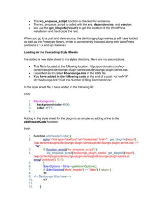 The wp_enqueue_script function is checked for existence.
The wp_enqueue_script is called with the src, dependencies, and version.
We use the get_bloginfo('wpurl') to get the location of the WordPress
installation and hard-code the rest.
When you go to a post and view-source, the devlounge-plugin-series.js will have loaded
as well as the Prototype library, which is conveniently included along with WordPress
(versions 2.1.x and up I believe).
Loading in the Cascading Style Sheets
I've added a new style sheet to my styles directory. Here are my assumptions:
This file is located at the following location: http://yourdomain.com/wp-
content/plugins/devlounge-plugin-series/css/devlounge-plugin-series.css
I specified an ID called #devlounge-link in the CSS file.
You have added in the following code at the end of a post: <a href="#"
id="devlounge-link">Get the Number of Blog Comments</a>
In the style sheet file, I have added in the following ID:
CSS:
1. #devlounge-link {
2. background-color:#006;
3. color: #FFF;
4. }
Adding in the style sheet for the plugin is as simple as adding a line to the
addHeaderCode function:
PHP:
1. function addHeaderCode() {
2. echo '<link type="text/css" rel="stylesheet" href="' . get_bloginfo('wpurl') .
'/wp-content/plugins/devlounge-plugin-series/css/devlounge-plugin-series.css" />'
. "n";
3. if (function_exists('wp_enqueue_script')) {
4. wp_enqueue_script('devlounge_plugin_series', get_bloginfo('wpurl') .
'/wp-content/plugins/devlounge-plugin-series/js/devlounge-plugin-series.js',
array('prototype'), '0.1');
5. }
6. $devOptions = $this->getAdminOptions();
7. if ($devOptions['show_header'] == "false") { return; }
8. ?>
9. <!-- Devlounge Was Here -->
10. <?
11.
12. }
 