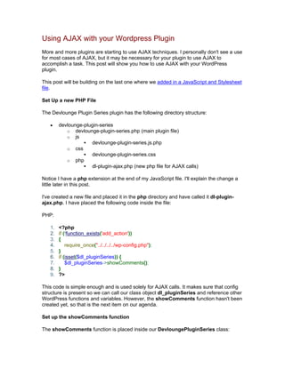 Using AJAX with your Wordpress Plugin
More and more plugins are starting to use AJAX techniques. I personally don't see a use
for most cases of AJAX, but it may be necessary for your plugin to use AJAX to
accomplish a task. This post will show you how to use AJAX with your WordPress
plugin.
This post will be building on the last one where we added in a JavaScript and Stylesheet
file.
Set Up a new PHP File
The Devlounge Plugin Series plugin has the following directory structure:
devlounge-plugin-series
o devlounge-plugin-series.php (main plugin file)
o js
devlounge-plugin-series.js.php
o css
devlounge-plugin-series.css
o php
dl-plugin-ajax.php (new php file for AJAX calls)
Notice I have a php extension at the end of my JavaScript file. I'll explain the change a
little later in this post.
I've created a new file and placed it in the php directory and have called it dl-plugin-
ajax.php. I have placed the following code inside the file:
PHP:
1. <?php
2. if (!function_exists('add_action'))
3. {
4. require_once("../../../../wp-config.php");
5. }
6. if (isset($dl_pluginSeries)) {
7. $dl_pluginSeries->showComments();
8. }
9. ?>
This code is simple enough and is used solely for AJAX calls. It makes sure that config
structure is present so we can call our class object dl_pluginSeries and reference other
WordPress functions and variables. However, the showComments function hasn't been
created yet, so that is the next item on our agenda.
Set up the showComments function
The showComments function is placed inside our DevloungePluginSeries class:
 