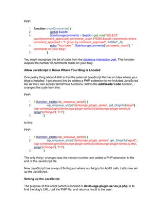 PHP:
1. function showComments() {
2. global $wpdb;
3. $devloungecomments = $wpdb->get_row("SELECT
count(comment_approved) comments_count FROM $wpdb->comments where
comment_approved = '1' group by comment_approved", ARRAY_A);
4. echo "You have " . $devloungecomments['comments_count'] . "
comments on your blog";
5. }
You might recognize this bit of code from the database interaction post. This function
outputs the number of comments made on your blog.
Allow JavaScript to Know Where Your Blog is Located
One pesky thing about AJAX is that the external JavaScript file has no idea where your
blog is installed. I get around this by adding a PHP extension to my included JavaScript
file so that I can access WordPress functions. Within the addHeaderCode function, I
changed the code from this:
PHP:
1. if (function_exists('wp_enqueue_script')) {
2. wp_enqueue_script('devlounge_plugin_series', get_bloginfo('wpurl') .
'/wp-content/plugins/devlounge-plugin-series/js/devlounge-plugin-series.js',
array('prototype'), '0.1');
3. }
to this:
PHP:
1. if (function_exists('wp_enqueue_script')) {
2. wp_enqueue_script('devlounge_plugin_seriess', get_bloginfo('wpurl') .
'/wp-content/plugins/devlounge-plugin-series/js/devlounge-plugin-series.js.php',
array('prototype'), '0.3');
3. }
The only thing I changed was the version number and added a PHP extension to the
end of the JavaScript file.
Now JavaScript has a way of finding out where our blog is for AJAX calls. Let's now set
up the JavaScript.
Setting up the JavaScript
The purpose of this script (which is located in devlounge-plugin-series.js.php) is to
find the blog's URL, call the PHP file, and return a result to the user.
 