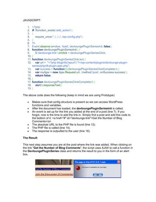 JAVASCRIPT:
1. <?php
2. if (!function_exists('add_action'))
3. {
4. require_once("../../../../wp-config.php");
5. }
6. ?>
7. Event.observe(window, 'load', devloungePluginSeriesInit, false);
8. function devloungePluginSeriesInit() {
9. $('devlounge-link').onclick = devloungePluginSeriesClick;
10. }
11. function devloungePluginSeriesClick(evt) {
12. var url = "<?php bloginfo('wpurl') ?>/wp-content/plugins/devlounge-plugin-
series/php/dl-plugin-ajax.php";
13. var success = function(t){devloungePluginSeriesClickComplete(t);}
14. var myAjax = new Ajax.Request(url, {method:'post', onSuccess:success});
15. return false;
16. }
17. function devloungePluginSeriesClickComplete(t) {
18. alert(t.responseText);
19. }
The above code does the following (keep in mind we are using Prototype):
Makes sure that config structure is present so we can access WordPress
functions and variables.
After the document has loaded, the devloungePluginSeriesInit is called.
An event is set up for the link you added at the end of a post (line 7). If you
forgot, now is the time to add the link in. Simply find a post and add this code to
the bottom of it: <a href="#" id="devlounge-link">Get the Number of Blog
Comments</a>
The absolute URL to the PHP file is found (line 12).
The PHP file is called (line 14).
The response is outputted to the user (line 18).
The Result
This next step assumes you are at the post where the link was added. When clicking on
the link "Get the Number of Blog Comments", the script uses AJAX to call a function in
the DevloungePluginSeries class and returns the result to you in the form of an alert
box.
 