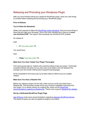 Releasing and Promoting your Wordpress Plugin
After you have finished writing your awesome WordPress plugin, there are a few things
to consider before releasing and promoting your WordPress plugin.
Prior to Release
Try to Follow the Standards
While it isn't required to follow the WordPress coding standards, there are some things in
there that will make your life easier. One of the more valuable tips in there is to never
use shorthand PHP. The reason? Not everybody has shorthand PHP enabled.
So instead of:
PHP:
1. <? /*your php code*/ ?>
You would have:
PHP:
1. <?php /*your php code*/ ?>
Make Sure You Have Tested Your Plugin Thoroughly
Find some guinea pigs (er, testers) who would be willing to test your plugin. Technically
competent testers are good, but you also want some testers who will represent the
average user who knows nothing about programming languages.
It'll be impossible to find every bug, but at least make an effort to put out a stable
release.
Make Sure You Have a Readme File
Before you release a plugin into the wild, make sure you at the very least have a
Readme file. This file should contain at the very minimum installation instructions for
your plugin. For a stricter version of a readme file, check out the WordPress
recommendations regarding a Readme file. There's even a groovy Readme file validator.
Set Up a Dedicated WordPress Plugin Page
Ajay D'Souza wrote some recommendations regarding releasing WordPress themes.
The advice he gives can also be applied to plugins to an extent.
 