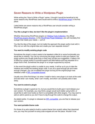 Seven Reasons to Write a Wordpress Plugin
While writing the “How to Write a Plugin” series, I thought it would be beneficial to list
some reasons why WordPress users would want to write a WordPress plugin in the first
place.
Listed below are seven reasons why a WordPress user should consider writing a
WordPress plugin.
You like a plugin’s idea, but don’t like the plugin’s implementation
Whether discovering WordPress plugins on Weblog Tools Collection, the official
WordPress plugins directory, or the WordPress Plugin Database, you will inevitably find
a plugin that meets your needs — sort of.
You like the idea of the plugin, but not really the approach the plugin author took with it.
Why not run with the original idea and create your own separate version?
You want to modify existing plugin code
Sometimes the plugin’s output needs to be tweaked a little bit or some functionality you
would like is missing. You can try convincing the plugin author to add your feature, but
plugin authors are usually quite busy or they may not like your suggestion. It takes a lot
of effort by a plugin author to provide support and field feature and bug requests for a
plugin that is free. Sometimes the plugin is no longer supported by anyone.
In the event the plugin author is unable to your needs, it will be up to you to take the
initiative and modify the existing plugin code. If you do a good enough job and make
enough changes, you can re-release the plugin as long as the original plugin was
released under a GPL compatible license.
Usually one of the first things I do when I install or test a new plugin is to look at the code
and see what I can modify, what I can’t modify, and what I can possibly add or take
away.
You want to extend a plugin
Sometimes a plugin is good as it is, but you would like to build upon it and release your
own version. For example, you may think a plugin would work better using AJAX, or
would like to add more hooks so that it is compatible with other plugins. You may want to
add an admin panel so you don’t have to dig through the code to change the output.
As stated earlier, if a plugin is released as GPL compatible, you are free to release your
own version.
You want portable theme code
For those of us who opted to build a custom theme from scratch rather than download
one, you may find yourself re-using code snippets all over the place. Wouldn’t it be
 