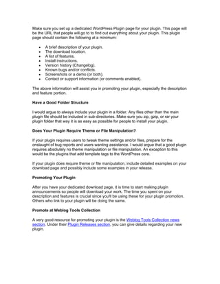 Make sure you set up a dedicated WordPress Plugin page for your plugin. This page will
be the URL that people will go to to find out everything about your plugin. This plugin
page should contain the following at a minimum:
A brief description of your plugin.
The download location.
A list of features.
Install instructions.
Version history (Changelog).
Known bugs and/or conflicts.
Screenshots or a demo (or both).
Contact or support information (or comments enabled).
The above information will assist you in promoting your plugin, especially the description
and feature portion.
Have a Good Folder Structure
I would argue to always include your plugin in a folder. Any files other than the main
plugin file should be included in sub-directories. Make sure you zip, gzip, or rar your
plugin folder that way it is as easy as possible for people to install your plugin.
Does Your Plugin Require Theme or File Manipulation?
If your plugin requires users to tweak theme settings and/or files, prepare for the
onslaught of bug reports and users wanting assistance. I would argue that a good plugin
requires absolutely no theme manipulation or file manipulation. An exception to this
would be the plugins that add template tags to the WordPress core.
If your plugin does require theme or file manipulation, include detailed examples on your
download page and possibly include some examples in your release.
Promoting Your Plugin
After you have your dedicated download page, it is time to start making plugin
announcements so people will download your work. The time you spent on your
description and features is crucial since you'll be using these for your plugin promotion.
Others who link to your plugin will be doing the same.
Promote at Weblog Tools Collection
A very good resource for promoting your plugin is the Weblog Tools Collection news
section. Under their Plugin Releases section, you can give details regarding your new
plugin.
 