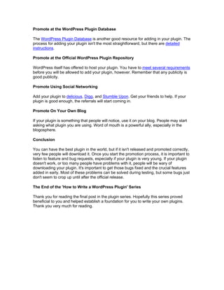 Promote at the WordPress Plugin Database
The WordPress Plugin Database is another good resource for adding in your plugin. The
process for adding your plugin isn't the most straightforward, but there are detailed
instructions.
Promote at the Official WordPress Plugin Repository
WordPress itself has offered to host your plugin. You have to meet several requirements
before you will be allowed to add your plugin, however. Remember that any publicity is
good publicity.
Promote Using Social Networking
Add your plugin to delicious, Digg, and Stumble Upon. Get your friends to help. If your
plugin is good enough, the referrals will start coming in.
Promote On Your Own Blog
If your plugin is something that people will notice, use it on your blog. People may start
asking what plugin you are using. Word of mouth is a powerful ally, especially in the
blogosphere.
Conclusion
You can have the best plugin in the world, but if it isn't released and promoted correctly,
very few people will download it. Once you start the promotion process, it is important to
listen to feature and bug requests, especially if your plugin is very young. If your plugin
doesn't work, or too many people have problems with it, people will be wary of
downloading your plugin. It's important to get those bugs fixed and the crucial features
added in early. Most of these problems can be solved during testing, but some bugs just
don't seem to crop up until after the official release.
The End of the 'How to Write a WordPress Plugin' Series
Thank you for reading the final post in the plugin series. Hopefully this series proved
beneficial to you and helped establish a foundation for you to write your own plugins.
Thank you very much for reading.
 