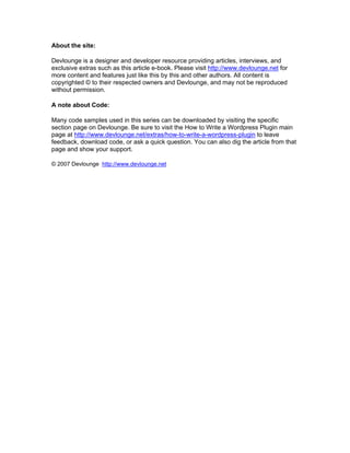 About the site:
Devlounge is a designer and developer resource providing articles, interviews, and
exclusive extras such as this article e-book. Please visit http://www.devlounge.net for
more content and features just like this by this and other authors. All content is
copyrighted © to their respected owners and Devlounge, and may not be reproduced
without permission.
A note about Code:
Many code samples used in this series can be downloaded by visiting the specific
section page on Devlounge. Be sure to visit the How to Write a Wordpress Plugin main
page at http://www.devlounge.net/extras/how-to-write-a-wordpress-plugin to leave
feedback, download code, or ask a quick question. You can also dig the article from that
page and show your support.
© 2007 Devlounge http://www.devlounge.net
 