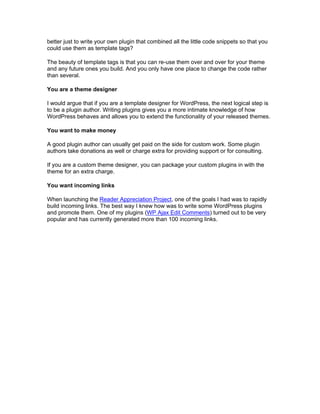 better just to write your own plugin that combined all the little code snippets so that you
could use them as template tags?
The beauty of template tags is that you can re-use them over and over for your theme
and any future ones you build. And you only have one place to change the code rather
than several.
You are a theme designer
I would argue that if you are a template designer for WordPress, the next logical step is
to be a plugin author. Writing plugins gives you a more intimate knowledge of how
WordPress behaves and allows you to extend the functionality of your released themes.
You want to make money
A good plugin author can usually get paid on the side for custom work. Some plugin
authors take donations as well or charge extra for providing support or for consulting.
If you are a custom theme designer, you can package your custom plugins in with the
theme for an extra charge.
You want incoming links
When launching the Reader Appreciation Project, one of the goals I had was to rapidly
build incoming links. The best way I knew how was to write some WordPress plugins
and promote them. One of my plugins (WP Ajax Edit Comments) turned out to be very
popular and has currently generated more than 100 incoming links.
 