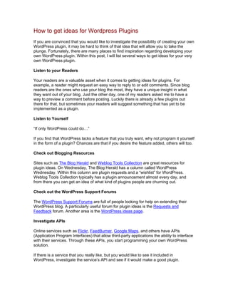 How to get ideas for Wordpress Plugins
If you are convinced that you would like to investigate the possibility of creating your own
WordPress plugin, it may be hard to think of that idea that will allow you to take the
plunge. Fortunately, there are many places to find inspiration regarding developing your
own WordPress plugin. Within this post, I will list several ways to get ideas for your very
own WordPress plugin.
Listen to your Readers
Your readers are a valuable asset when it comes to getting ideas for plugins. For
example, a reader might request an easy way to reply to or edit comments. Since blog
readers are the ones who use your blog the most, they have a unique insight in what
they want out of your blog. Just the other day, one of my readers asked me to have a
way to preview a comment before posting. Luckily there is already a few plugins out
there for that, but sometimes your readers will suggest something that has yet to be
implemented as a plugin.
Listen to Yourself
“If only WordPress could do…”
If you find that WordPress lacks a feature that you truly want, why not program it yourself
in the form of a plugin? Chances are that if you desire the feature added, others will too.
Check out Blogging Resources
Sites such as The Blog Herald and Weblog Tools Collection are great resources for
plugin ideas. On Wednesday, The Blog Herald has a column called WordPress
Wednesday. Within this column are plugin requests and a “wishlist” for WordPress.
Weblog Tools Collection typically has a plugin announcement almost every day, and
from there you can get an idea of what kind of plugins people are churning out.
Check out the WordPress Support Forums
The WordPress Support Forums are full of people looking for help on extending their
WordPress blog. A particularly useful forum for plugin ideas is the Requests and
Feedback forum. Another area is the WordPress ideas page.
Investigate APIs
Online services such as Flickr, FeedBurner, Google Maps, and others have APIs
(Application Program Interfaces) that allow third-party applications the ability to interface
with their services. Through these APIs, you start programming your own WordPress
solution.
If there is a service that you really like, but you would like to see it included in
WordPress, investigate the service’s API and see if it would make a good plugin.
 