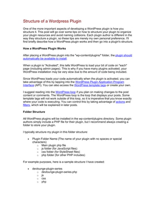 Structure of a Wordpress Plugin
One of the more important aspects of developing a WordPress plugin is how you
structure it. This post will go over some tips on how to structure your plugin to organize
your plugin resources and avoid naming collisions. Each plugin author is different in the
way they structure a plugin, so these tips are merely my own personal preference. I'll
first briefly describe how a WordPress plugin works and then go into a plugin's structure.
How a WordPress Plugin Works
After placing a WordPress plugin into the "wp-content/plugins/" folder, the plugin should
automatically be available to install.
When a plugin is "Activated", this tells WordPress to load your bit of code on "each"
page (including admin pages). This is why if you have many plugins activated, your
WordPress installation may be very slow due to the amount of code being included.
Since WordPress loads your code automatically when the plugin is activated, you can
take advantage of this by tapping into the WordPress Plugin Application Program
Interface (API). You can also access the WordPress template tags or create your own.
I suggest reading into the WordPress loop if you plan on making changes to the post
content or comments. The WordPress loop is the loop that displays your posts. Some
template tags will not work outside of this loop, so it is imperative that you know exactly
where your code is executing. You can control this by taking advantage of actions and
filters, which will be explained in later posts.
Folder Structure
All WordPress plugins will be installed in the wp-content/plugins directory. Some plugin
authors simply include a PHP file for their plugin, but I recommend always creating a
folder to store your plugin.
I typically structure my plugin in this folder structure:
Plugin Folder Name (The name of your plugin with no spaces or special
characters)
o Main plugin php file
o js folder (for JavaScript files)
o css folder (for StyleSheet files)
o php folder (for other PHP includes)
For example purposes, here is a sample structure I have created:
devlounge-plugin-series
o devlounge-plugin-series.php
o js
o css
o php
 