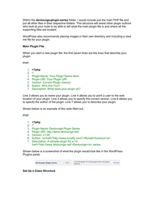 Within the devlounge-plugin-series folder, I would include just the main PHP file and
put all other files in their respective folders. This structure will assist other plugin authors
who look at your code to be able to tell what the main plugin file is and where all the
supporting files are located.
WordPress also recommends placing images in their own directory and including a read
me file for your plugin.
Main Plugin File
When you start a new plugin file, the first seven lines are the lines that describe your
plugin.
PHP:
1. <?php
2. /*
3. Plugin Name: Your Plugin Name Here
4. Plugin URI: Your Plugin URI
5. Version: Current Plugin Version
6. Author: Who Are You?
7. Description: What does your plugin do?
Line 3 allows you to name your plugin. Line 4 allows you to point a user to the web
location of your plugin. Line 5 allows you to specify the current version. Line 6 allows you
to specify the author of the plugin. Line 7 allows you to describe your plugin.
Shown below is an example of the code filled out:
PHP:
1. <?php
2. /*
3. Plugin Name: Devlounge Plugin Series
4. Plugin URI: http://www.devlounge.net/
5. Version: v1.00
6. Author: <a href="http://www.ronalfy.com/">Ronald Huereca</a>
7. Description: A sample plugin for a <a
href="http://www.devlounge.net">Devlounge</a> series.
Shown below is a screenshot of what the plugin would look like in the WordPress
Plugins panel.
Set Up a Class Structure
 