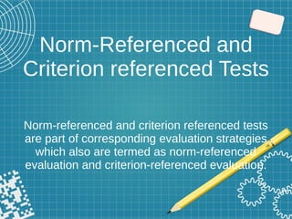 Norm-Referenced and
Criterion referenced Tests
Norm-referenced and criterion referenced tests
are part of corresponding evaluation strategies
which also are termed as norm-referenced
evaluation and criterion-referenced evaluation.
 