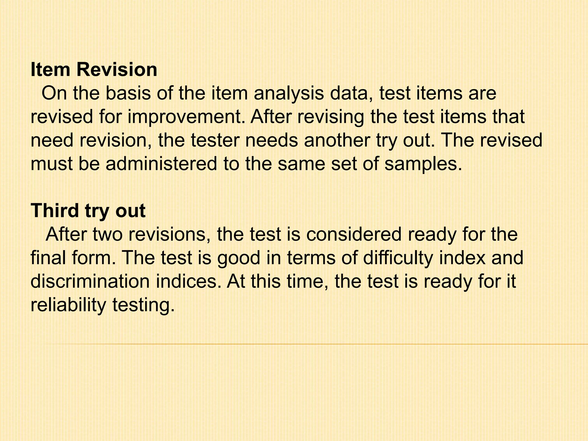 Item Revision 
On the basis of the item analysis data, test items are 
revised for improvement. After revising the test items that 
need revision, the tester needs another try out. The revised 
must be administered to the same set of samples. 
Third try out 
After two revisions, the test is considered ready for the 
final form. The test is good in terms of difficulty index and 
discrimination indices. At this time, the test is ready for it 
reliability testing. 
 