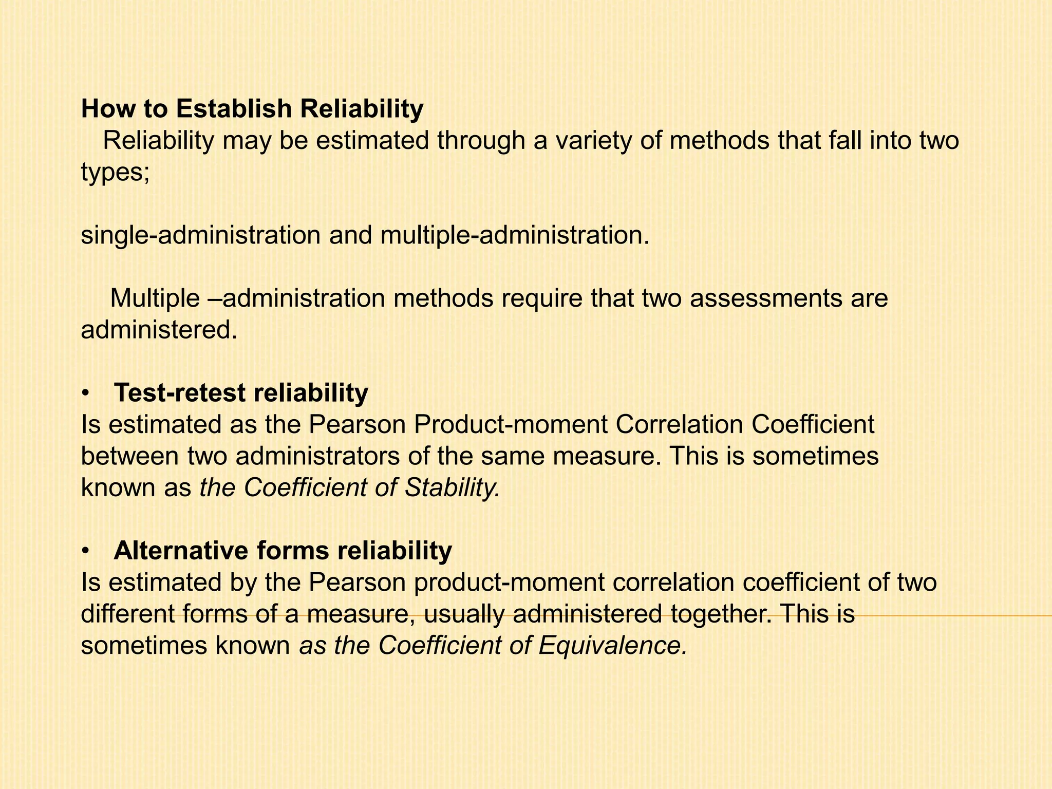 How to Establish Reliability 
Reliability may be estimated through a variety of methods that fall into two 
types; 
single-administration and multiple-administration. 
Multiple –administration methods require that two assessments are 
administered. 
• Test-retest reliability 
Is estimated as the Pearson Product-moment Correlation Coefficient 
between two administrators of the same measure. This is sometimes 
known as the Coefficient of Stability. 
• Alternative forms reliability 
Is estimated by the Pearson product-moment correlation coefficient of two 
different forms of a measure, usually administered together. This is 
sometimes known as the Coefficient of Equivalence. 
 