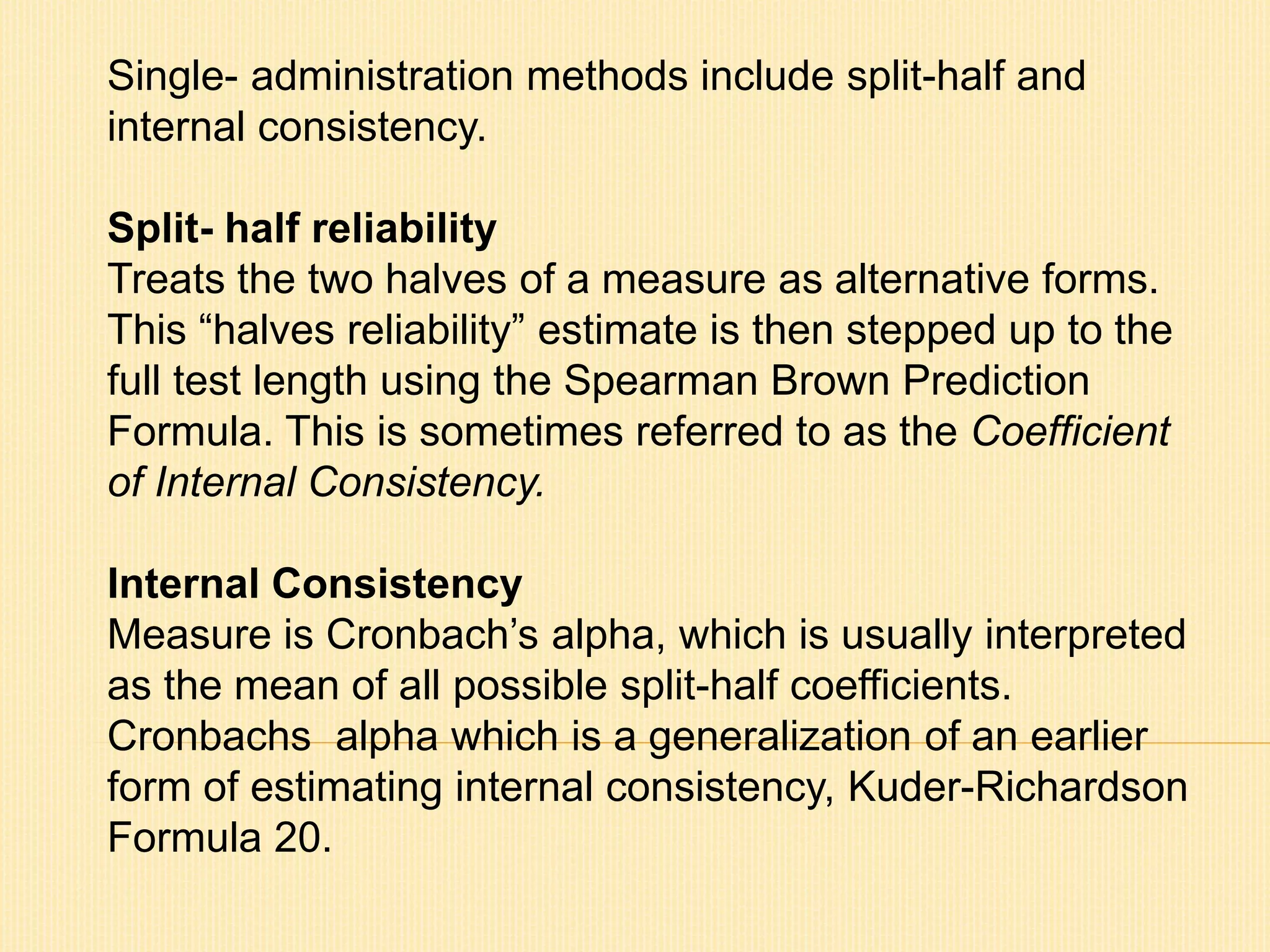 Single- administration methods include split-half and 
internal consistency. 
Split- half reliability 
Treats the two halves of a measure as alternative forms. 
This “halves reliability” estimate is then stepped up to the 
full test length using the Spearman Brown Prediction 
Formula. This is sometimes referred to as the Coefficient 
of Internal Consistency. 
Internal Consistency 
Measure is Cronbach’s alpha, which is usually interpreted 
as the mean of all possible split-half coefficients. 
Cronbachs alpha which is a generalization of an earlier 
form of estimating internal consistency, Kuder-Richardson 
Formula 20. 
 