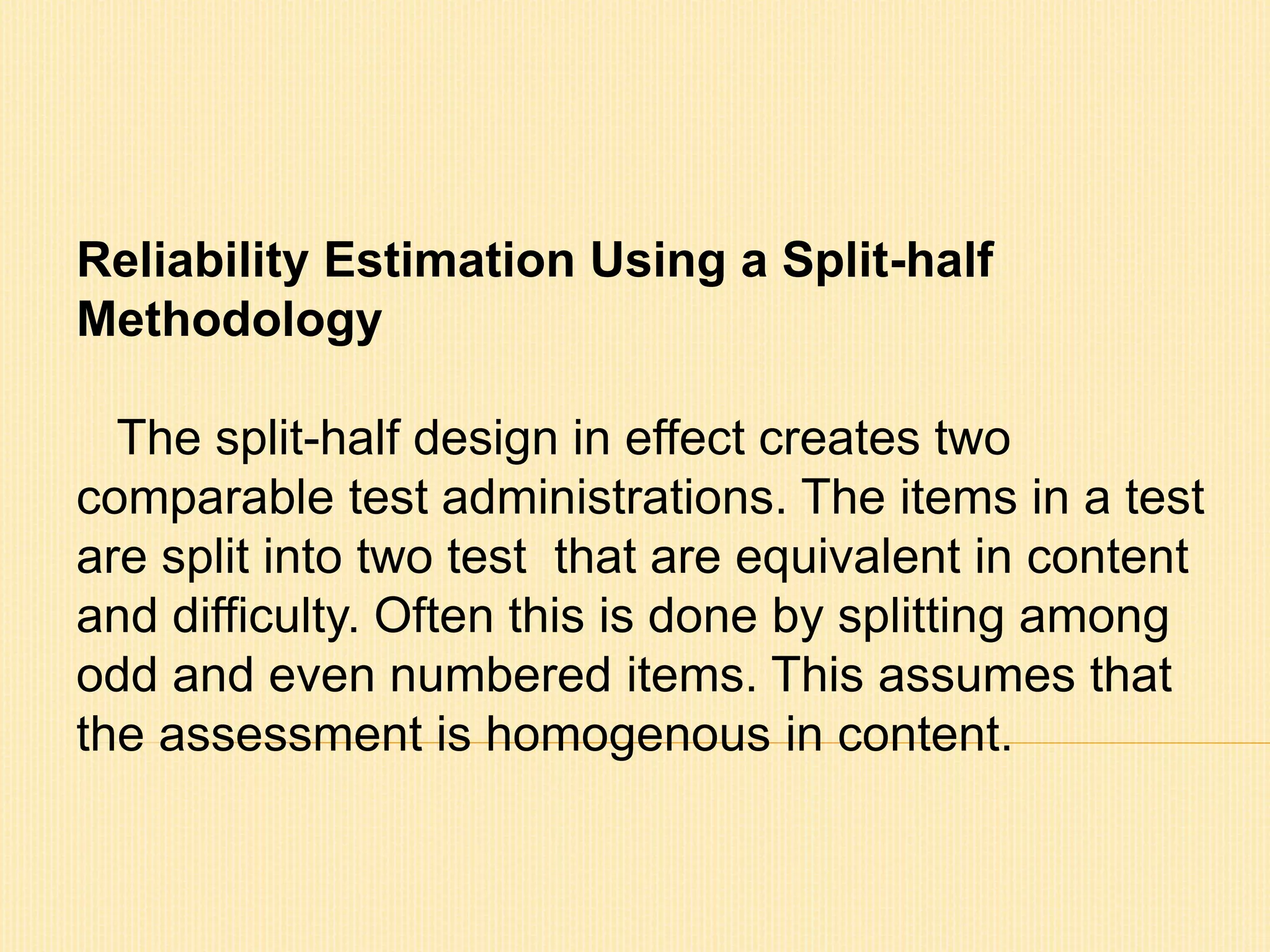 Reliability Estimation Using a Split-half 
Methodology 
The split-half design in effect creates two 
comparable test administrations. The items in a test 
are split into two test that are equivalent in content 
and difficulty. Often this is done by splitting among 
odd and even numbered items. This assumes that 
the assessment is homogenous in content. 
 
