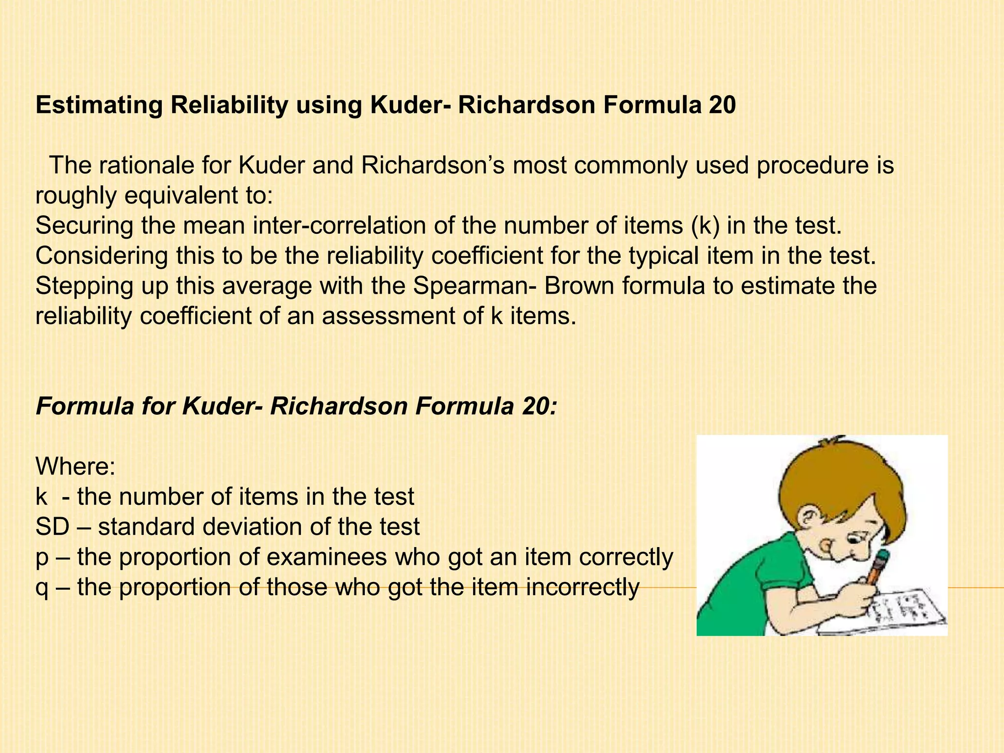 Estimating Reliability using Kuder- Richardson Formula 20 
The rationale for Kuder and Richardson’s most commonly used procedure is 
roughly equivalent to: 
Securing the mean inter-correlation of the number of items (k) in the test. 
Considering this to be the reliability coefficient for the typical item in the test. 
Stepping up this average with the Spearman- Brown formula to estimate the 
reliability coefficient of an assessment of k items. 
Formula for Kuder- Richardson Formula 20: 
Where: 
k - the number of items in the test 
SD – standard deviation of the test 
p – the proportion of examinees who got an item correctly 
q – the proportion of those who got the item incorrectly 
 