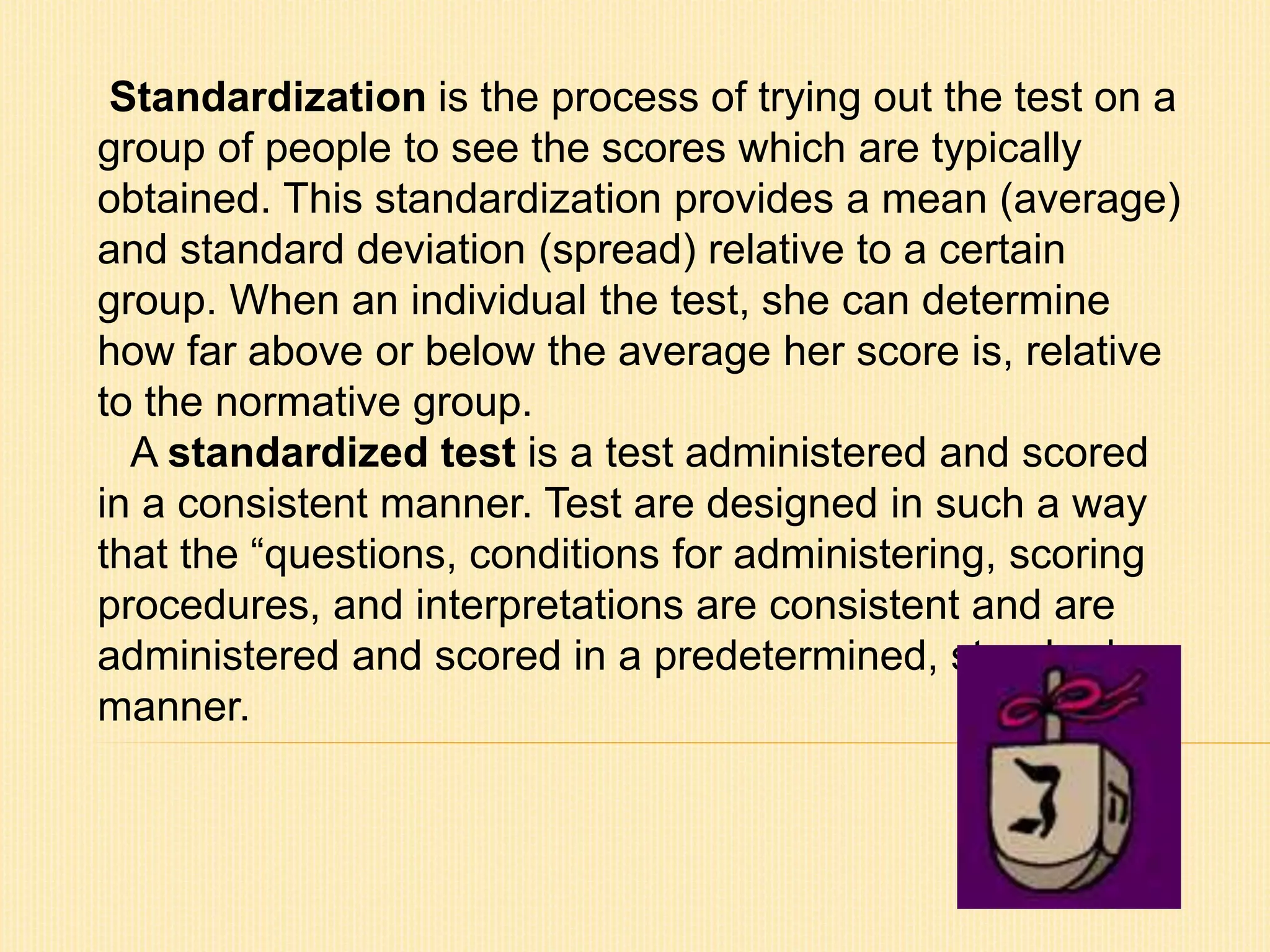 Standardization is the process of trying out the test on a 
group of people to see the scores which are typically 
obtained. This standardization provides a mean (average) 
and standard deviation (spread) relative to a certain 
group. When an individual the test, she can determine 
how far above or below the average her score is, relative 
to the normative group. 
A standardized test is a test administered and scored 
in a consistent manner. Test are designed in such a way 
that the “questions, conditions for administering, scoring 
procedures, and interpretations are consistent and are 
administered and scored in a predetermined, standard 
manner. 
 