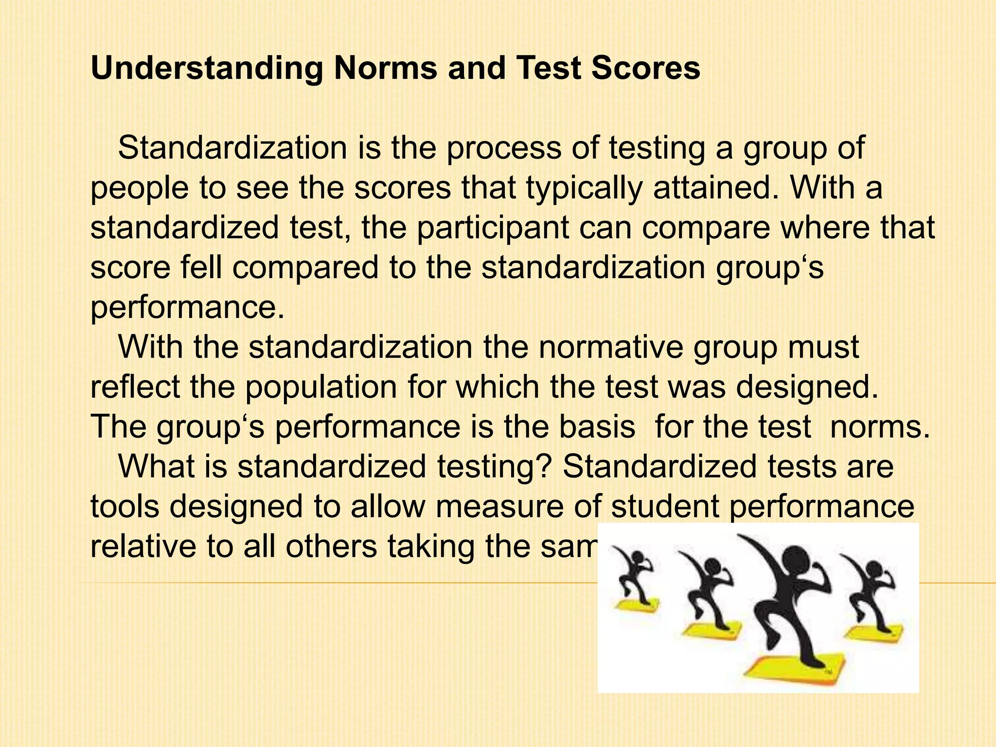 Understanding Norms and Test Scores 
Standardization is the process of testing a group of 
people to see the scores that typically attained. With a 
standardized test, the participant can compare where that 
score fell compared to the standardization group‘s 
performance. 
With the standardization the normative group must 
reflect the population for which the test was designed. 
The group‘s performance is the basis for the test norms. 
What is standardized testing? Standardized tests are 
tools designed to allow measure of student performance 
relative to all others taking the same test. 
 
