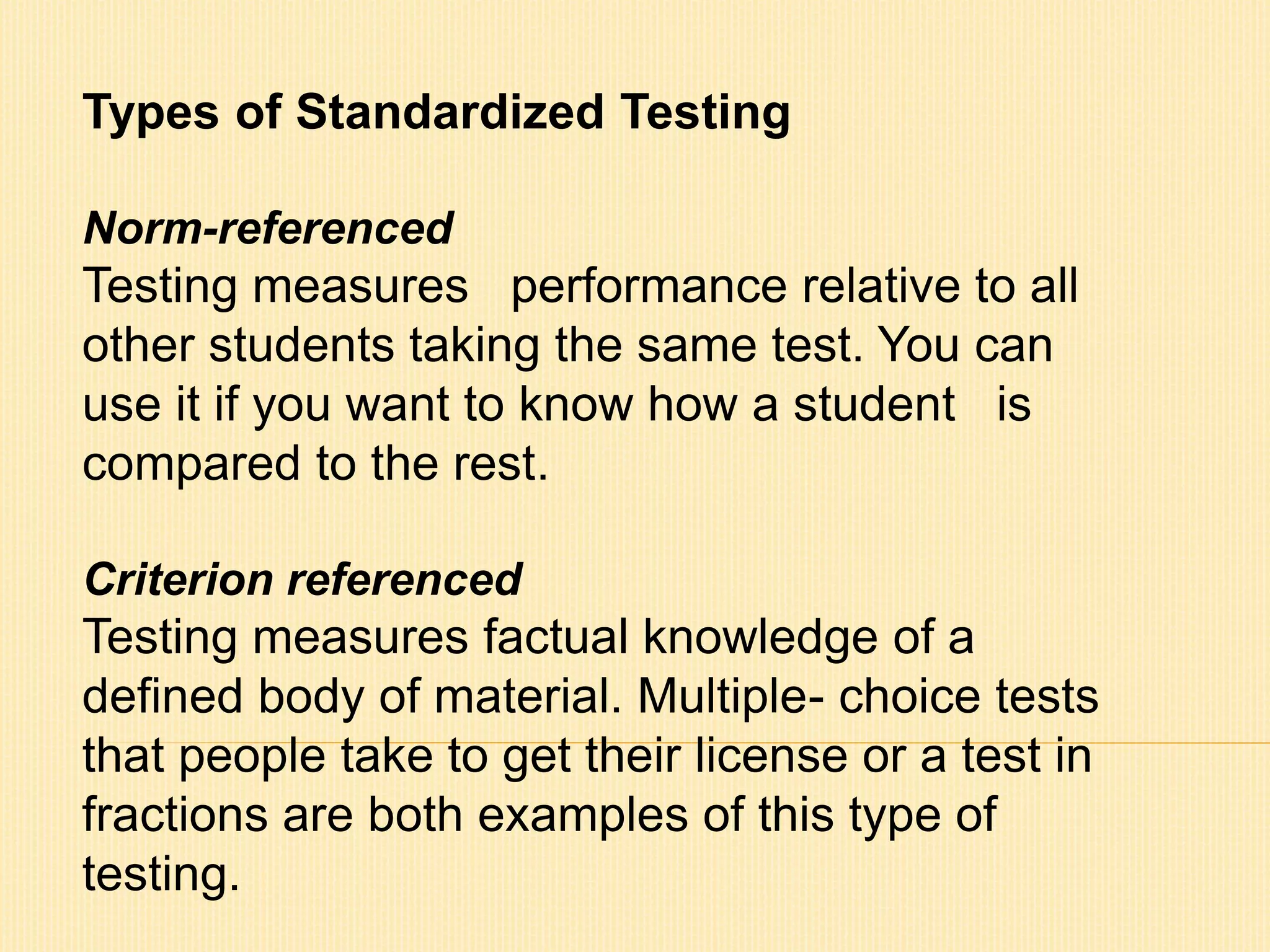 Types of Standardized Testing 
Norm-referenced 
Testing measures performance relative to all 
other students taking the same test. You can 
use it if you want to know how a student is 
compared to the rest. 
Criterion referenced 
Testing measures factual knowledge of a 
defined body of material. Multiple- choice tests 
that people take to get their license or a test in 
fractions are both examples of this type of 
testing. 
 