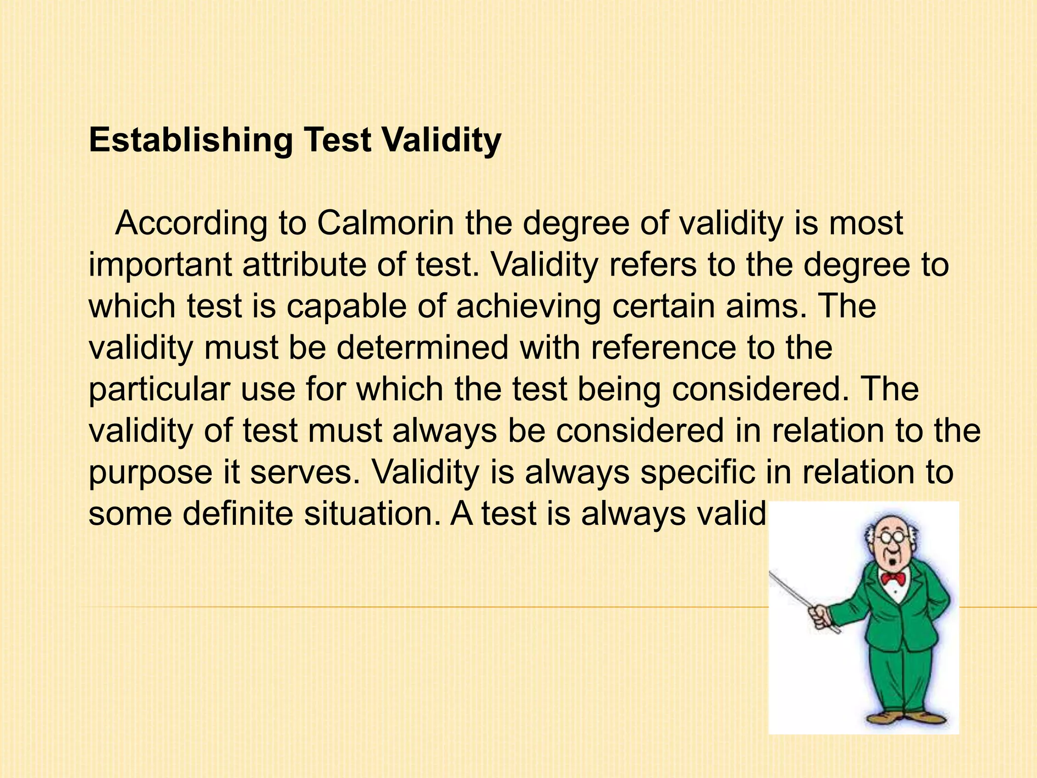 Establishing Test Validity 
According to Calmorin the degree of validity is most 
important attribute of test. Validity refers to the degree to 
which test is capable of achieving certain aims. The 
validity must be determined with reference to the 
particular use for which the test being considered. The 
validity of test must always be considered in relation to the 
purpose it serves. Validity is always specific in relation to 
some definite situation. A test is always valid. 
 