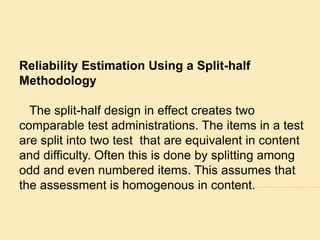 Reliability Estimation Using a Split-half 
Methodology 
The split-half design in effect creates two 
comparable test administrations. The items in a test 
are split into two test that are equivalent in content 
and difficulty. Often this is done by splitting among 
odd and even numbered items. This assumes that 
the assessment is homogenous in content. 
 