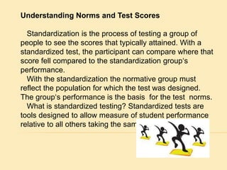 Understanding Norms and Test Scores 
Standardization is the process of testing a group of 
people to see the scores that typically attained. With a 
standardized test, the participant can compare where that 
score fell compared to the standardization group‘s 
performance. 
With the standardization the normative group must 
reflect the population for which the test was designed. 
The group‘s performance is the basis for the test norms. 
What is standardized testing? Standardized tests are 
tools designed to allow measure of student performance 
relative to all others taking the same test. 
 
