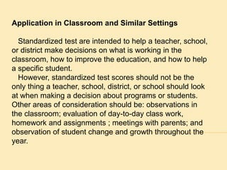 Application in Classroom and Similar Settings 
Standardized test are intended to help a teacher, school, 
or district make decisions on what is working in the 
classroom, how to improve the education, and how to help 
a specific student. 
However, standardized test scores should not be the 
only thing a teacher, school, district, or school should look 
at when making a decision about programs or students. 
Other areas of consideration should be: observations in 
the classroom; evaluation of day-to-day class work, 
homework and assignments ; meetings with parents; and 
observation of student change and growth throughout the 
year. 
 