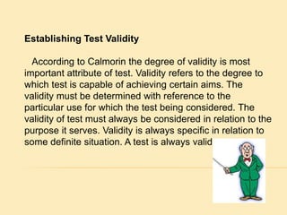 Establishing Test Validity 
According to Calmorin the degree of validity is most 
important attribute of test. Validity refers to the degree to 
which test is capable of achieving certain aims. The 
validity must be determined with reference to the 
particular use for which the test being considered. The 
validity of test must always be considered in relation to the 
purpose it serves. Validity is always specific in relation to 
some definite situation. A test is always valid. 
 