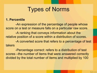 Types of Norms
1. Percentile
-An expression of the percentage of people whose
score on a test or measure falls on a particular raw score.
-A ranking that conveys information about the
relative position of a score within a distribution of scores.
-A converted score that refers to a percentage of test
takers
-Percentage correct: refers to a distribution of test
scores –the number of items that were answered correctly
divided by the total number of items and multiplied by 100
 