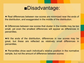 ■Disadvantage:
◆ Real differences between raw scores are minimized near the ends of
the distribution, and exaggerated in the middle of the distribution.
◆ Differences between raw scores that cluster in the middle may be too
small, yet even the smallest differences will appear as differences in
percentiles.
◆At the ends of the distribution, differences in raw scores may be
great, but these are reflected as relatively small differences in
percentiles.
◆ Percentiles show each individual’s relative position in the normative
sample, but not the amount of difference between scores
 