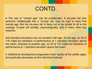 CONTD.
● The use of “mental age” can be problematic. A six-year old who
performs intellectually like a 12-year old, may be said to have that
mental age. But the six-year old is likely not to be similar at all to the
average 12-year old socially, psychologically, and in many other key
respects.
●IQ standard deviations are not constant with age. At one age, an IQ of
116 might be indicative of performance at 1 standard deviation above
the mean, whereas at another age, an IQ of 121 might be indicative of
performance at 1 standard deviation above the mean.
● Intellectual development progresses more rapidly at the earlier ages,
and gradually decreases as the individual matures
 